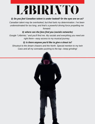 L4BIRINTO
Q: Do you feel Canadian talent is under looked? Or the eyes are on us?
Canadian talent may be overlooked, but that fuels my determination. I've been
underestimated for too long, and that's a powerful driving force propelling me
forward.
Q: Is there anyone you’d like to give a shout to?
Q: where can the fans find you (socials networks)
Google "L4birinto," and you'll find me. My socials and everything you need are
right there—easy access to my musical journey.
Shoutout to the dream chasers and the North. Special mention to my twin
Cass and all my comrades pushing to the top—keep grinding!
 