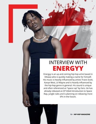 INTERVIEW WITH
ENERGYY
Energyy is an up and coming hip-hop artist based in
Ottawa who is quickly making a name for himself.
His music is heavily influenced by artists Travis Scott,
Kanye West, Lil Wayne and is heavily influenced by
the hip-hop genre in general. His sound is unique
and often referenced as “space rap” by fans. He has
already released an EP titled Introduction to Space
Rap, jungle rules and is planning on releasing more
EPs in the future.
16 • HIP HOP MAGAZINE
 