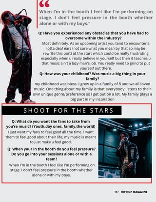 When I’m in the booth I feel like I’m performing on
stage. I don’t feel pressure in the booth whether
alone or with my boys."
18 • HIP HOP MAGAZINE
Q: Have you experienced any obstacles that you have had to
overcome within the industry?
Most definitely. As an upcoming artist you tend to encounter a
lotta deaf ears (not sure what you mean by that so maybe
rewrite this part) at the start which could be really frustrating
especially when u really believe in yourself but then it teaches u
that music ain’t a lazy man’s job. You really need to grind to put
yourself out there.
S H O O T F O R T H E S T A R S
Q: What do you want the fans to take from
you’re music? (Youth,day ones, family,the world)
I just want my fans to feel good all the time. I want
them to feel good about their life, my music is meant
to just make u feel good.
Q: How was your childhood? Was music a big thing in your
family?
Q: When your in the booth do you feel pressure?
Do you go into your sessions alone or with a
team?
When I’m in the booth I feel like I’m performing on
stage. I don’t feel pressure in the booth whether
alone or with my boys.
my childhood was bless. I grew up in a family of 5 and we all loved
music. One thing about my family is that everybody listens to their
own unique genre/preference so I get put on a lot. My family plays a
big part in my inspiration
 