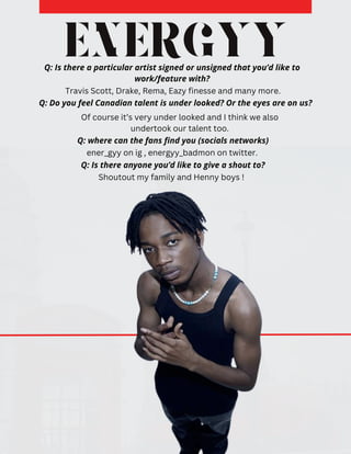 ENERGYY
Q: Do you feel Canadian talent is under looked? Or the eyes are on us?
Of course it’s very under looked and I think we also
undertook our talent too.
Q: Is there a particular artist signed or unsigned that you’d like to
work/feature with?
Travis Scott, Drake, Rema, Eazy finesse and many more.
Q: where can the fans find you (socials networks)
ener_gyy on ig , energyy_badmon on twitter.
Q: Is there anyone you’d like to give a shout to?
Shoutout my family and Henny boys !
 