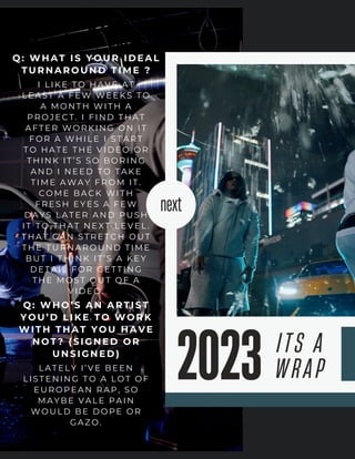 next
ITS A
WRAP
2023
Q: WHAT I S YOUR I DEAL
TURNAROUND TI ME ?
I LIKE TO HAVE AT
LEAST A FEW WEEKS TO
A MONTH WITH A
PROJECT. I FIND THAT
AFTER WORKING ON IT
FOR A WHILE I START
TO HATE THE VIDEO OR
THINK IT’S SO BORING
AND I NEED TO TAKE
TIME AWAY FROM IT.
COME BACK WITH
FRESH EYES A FEW
DAYS LATER AND PUSH
IT TO THAT NEXT LEVEL.
THAT CAN STRETCH OUT
THE TURNAROUND TIME
BUT I THINK IT’S A KEY
DETAIL FOR GETTING
THE MOST OUT OF A
VIDEO.
Q: WHO’ S AN ARTI ST
YOU’ D LI KE TO WORK
WITH THAT YOU HAVE
NOT? (SI GNED OR
UNSI GNED)
LATELY I’VE BEEN
LISTENING TO A LOT OF
EUROPEAN RAP, SO
MAYBE VALE PAIN
WOULD BE DOPE OR
GAZO.
 