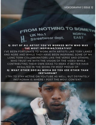 I’VE BEEN FORTUNATE TO WORK WITH ARTISTS LIKE TORY LANEZ
AND NORE AND WHILE THEY HAVE BEEN INSPIRING SOME OF MY
LONG TERM COLLABORATORS LIKE THE VERSE AND OTHERS
WHO TRUST ME WITH THE VISION OF THE VIDEO WHILE
CONTRIBUTING THEIR OWN IDEAS TO MAKE IT BETTER HAVE
RESULTED IN THE WORK I’M MOST PROUD OF.
Q : O U T O F A L L A R T I S T Y O U ’ V E W O R K E D W I T H W H O W A S
T H E M O S T I N S P I R I N G / C R E A T I V E ?
VIDEOGRAPHY | ISSUE 12
Q : W H A T O T H E R S O C I A L M E D I A D O Y O U U S E O T H E R T H A N
I N S T A G R A M ?
I TRY TO STAY ACTIVE ON YOUTUBE AS WELL, BUT DEFINITELY
INSTAGRAM IS WHERE I POST THE MOST CONTENT.
 