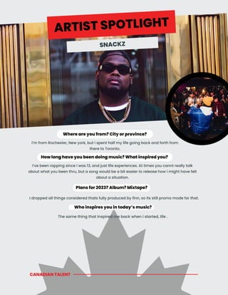 CANADIAN TALENT
Who inspires you in today’s music?
Where are you from? City or province?
How long have you been doing music? What inspired you?
I’ve been rapping since i was 13, and just life experiences. At times you cannt really talk
about what you been thru, but a song would be a bit easier to release how i might have felt
about a situation.
Plans for 2023? Album? Mixtape?
I’m from Rochester, New york, but i spent half my life going back and forth from
there to Toronto.
ARTIST SPOTLIGHT
SNACKZ
I dropped all things considered thats fully produced by finn, so its still promo mode for that.
The same thing that inspired me back when i started, life .
 