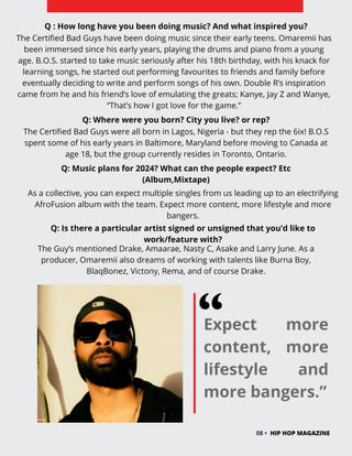 Expect more
content, more
lifestyle and
more bangers.”
08 • HIP HOP MAGAZINE
Q : How long have you been doing music? And what inspired you?
Q: Where were you born? City you live? or rep?
The Certified Bad Guys have been doing music since their early teens. Omaremii has
been immersed since his early years, playing the drums and piano from a young
age. B.O.S. started to take music seriously after his 18th birthday, with his knack for
learning songs, he started out performing favourites to friends and family before
eventually deciding to write and perform songs of his own. Double R’s inspiration
came from he and his friend’s love of emulating the greats; Kanye, Jay Z and Wanye,
“That’s how I got love for the game.”
The Certified Bad Guys were all born in Lagos, Nigeria - but they rep the 6ix! B.O.S
spent some of his early years in Baltimore, Maryland before moving to Canada at
age 18, but the group currently resides in Toronto, Ontario.
Q: Music plans for 2024? What can the people expect? Etc
(Album,Mixtape)
As a collective, you can expect multiple singles from us leading up to an electrifying
AfroFusion album with the team. Expect more content, more lifestyle and more
bangers.
Q: Is there a particular artist signed or unsigned that you’d like to
work/feature with?
The Guy’s mentioned Drake, Amaarae, Nasty C, Asake and Larry June. As a
producer, Omaremii also dreams of working with talents like Burna Boy,
BlaqBonez, Victony, Rema, and of course Drake.
 