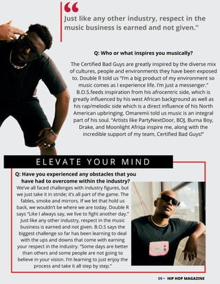 E L E V A T E Y O U R M I N D
Q: Have you experienced any obstacles that you
have had to overcome within the industry?
We’ve all faced challenges with industry figures, but
we just take it in stride; it’s all part of the game. The
fables, smoke and mirrors. If we let that hold us
back, we wouldn’t be where we are today. Double R
says “Like I always say, we live to fight another day.”
Just like any other industry, respect in the music
business is earned and not given. B.O.S says the
biggest challenge so far has been learning to deal
with the ups and downs that come with earning
your respect in the industry. “Some days are better
than others and some people are not going to
believe in your vision. I’m learning to just enjoy the
process and take it all step by step.”
09 • HIP HOP MAGAZINE
Just like any other industry, respect in the
music business is earned and not given.”
Q: Who or what inspires you musically?
The Certified Bad Guys are greatly inspired by the diverse mix
of cultures, people and environments they have been exposed
to. Double R told us “I’m a big product of my environment so
music comes as I experience life. I’m just a messenger.”
B.O.S.feeds inspiration from his afrocentric side, which is
greatly influenced by his west African background as well as
his rap/melodic side which is a direct influence of his North
American upbringing. Omaremii told us music is an integral
part of his soul. “Artists like PartyNextDoor, BOJ, Burna Boy,
Drake, and Moonlight Afriqa inspire me, along with the
incredible support of my team, Certified Bad Guys!”
 
