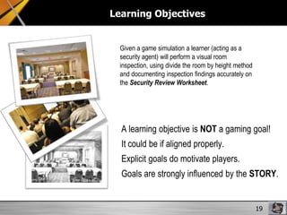 Learning Objectives

Given a game simulation a learner (acting as a
security agent) will perform a visual room
inspection, using divide the room by height method
and documenting inspection findings accurately on
the Security Review Worksheet.

A learning objective is NOT a gaming goal!
It could be if aligned properly.
Explicit goals do motivate players.
Goals are strongly influenced by the STORY.

19

 
