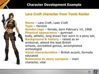 Character Development Example
Lara Croft character from Tomb Raider
Name – Lara Croft, Lady Croft
Type – Heroine
Gender/age – female, born February 14, 1968
Physical appearance – gymnast
body, athletic, long brown hair worn in a pony tail,
Background & history – raised as an
aristocrat, attend the best British
schools, accredited genius, accomplished
archeologist
Vocal characteristics – British accent, formally
educated
Relevance to story synopsis – main
character, vital
33

 