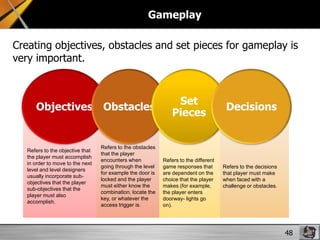 Gameplay
Creating objectives, obstacles and set pieces for gameplay is
very important.

Objectives Obstacles

Refers to the objective that
the player must accomplish
in order to move to the next
level and level designers
usually incorporate subobjectives that the player
sub-objectives that the
player must also
accomplish.

Refers to the obstacles
that the player
encounters when
going through the level
for example the door is
locked and the player
must either know the
combination, locate the
key, or whatever the
access trigger is.

Set
Pieces

Refers to the different
game responses that
are dependent on the
choice that the player
makes (for example,
the player enters
doorway- lights go
on).

Decisions

Refers to the decisions
that player must make
when faced with a
challenge or obstacles.

48

 