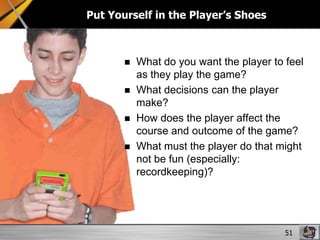 Put Yourself in the Player’s Shoes






What do you want the player to feel
as they play the game?
What decisions can the player
make?
How does the player affect the
course and outcome of the game?
What must the player do that might
not be fun (especially:
recordkeeping)?

51

 