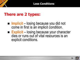 Loss Conditions

There are 2 types:



Implicit – losing because you did not
come in first is an implicit condition.
Explicit – losing because your character
dies or runs out of vital resources is an
explicit conditions.

56

 