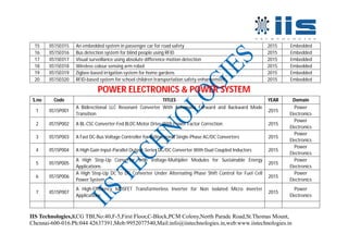 IIS Technologies,KCG TBI,No:40,F-5,First Floor,C-Block,PCM Colony,North Parade Road,St.Thomas Mount,
Chennai-600-016.Ph:044 42637391,Mob:9952077540,Mail:info@iistechnologies.in,web:www.iistechnologies.in
15 IIS15E015 An embedded system in passenger car for road safety 2015 Embedded
16 IIS15E016 Bus detection system for blind people using RFID 2015 Embedded
17 IIS15E017 Visual surveillance using absolute difference motion detection 2015 Embedded
18 IIS15E018 Wireless colour sensing arm robot 2015 Embedded
19 IIS15E019 Zigbee-based irrigation system for home gardens 2015 Embedded
20 IIS15E020 RFID-based system for school children transportation safety enhancement 2015 Embedded
POWER ELECTRONICS & POWER SYSTEM
S.no Code TITLES YEAR Domain
1 IIS15P001
A Bidirectional LLC Resonant Converter With Automatic Forward and Backward Mode
Transition
2015
Power
Electronics
2 IIS15P002 A BL-CSC Converter-Fed BLDC Motor Drive With Power Factor Correction 2015
Power
Electronics
3 IIS15P003 A Fast DC-Bus Voltage Controller for Bidirectional Single-Phase AC/DC Converters 2015
Power
Electronics
4 IIS15P004 A High Gain Input-Parallel Output-Series DC/DC Converter With Dual Coupled Inductors 2015
Power
Electronics
5 IIS15P005
A High Step-Up Converter with Voltage-Multiplier Modules for Sustainable Energy
Applications
2015
Power
Electronics
6 IIS15P006
A High Step-Up DC to DC Converter Under Alternating Phase Shift Control for Fuel Cell
Power System
2015
Power
Electronics
7 IIS15P007
A High-Efficiency MOSFET Transformerless Inverter for Non isolated Micro inverter
Applications
2015
Power
Electronics
 