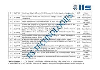 IIS Technologies,KCG TBI,No:40,F-5,First Floor,C-Block,PCM Colony,North Parade Road,St.Thomas Mount,
Chennai-600-016.Ph:044 42637391,Mob:9952077540,Mail:info@iistechnologies.in,web:www.iistechnologies.in
8 IIS15P008 A Multi-Input Bridgeless Resonant AC-DC Converter for Electromagnetic Energy Harvesting 2015 Power
Electronics
9 IIS15P009
A Novel Control Method for Transformerless H-Bridge Cascaded STATCOM With Star
Configuration
2015 Power System
10 IIS15P010 A Novel Drive Method for High-Speed Brushless DC Motor Operating in a Wide Range 2015
Power
Electronics
11 IIS15P011
A Novel High Step-up DC/DC Converter Based on Integrating Coupled Inductor and
Switched-Capacitor Techniques for Renewable Energy Applications
2015
Power
Electronics
12 IIS15P012
A Phase-Shifted-PWM D-STATCOM Using a Modular Multilevel Cascade Converter
(SSBC)—Part I: Modeling, Analysis, and Design of Current Control
2015 Power System
13 IIS15P013
A Quasi-Z-Source Direct Matrix Converter Feeding a Vector Controlled Induction Motor
Drive
2015
Power
Electronics
14 IIS15P014
A Zero-Sequence Voltage Injection-Based Control Strategy for a Parallel Hybrid Modular
Multilevel HVDC Converter System
2015 Power System
15 IIS15P015 An Adaptive Power Oscillation Damping Controller by STATCOM With Energy Storage 2015 Power System
16 IIS15P016
Analysis and Impacts of Implementing Droop Control in DFIG-Based Wind Turbines on
Microgrid/Weak-Grid Stability
2015 Power System
17 IIS15P017 Analysis of Dual-Carrier Modulator for Bidirectional Non inverting Buck–Boost Converter 2015
Power
Electronics
18 IIS15P018
Bidirectional PWM Converter Integrating Cell Voltage Equalizer Using Series-Resonant
Voltage Multiplier for Series-Connected Energy Storage Cells
2015
Power
Electronics
19 IIS15P019
Bridgeless PFC-Modified SEPIC Rectifier With Extended Gain for Universal Input Voltage
Applications
2015
Power
Electronics
20 IIS15P020
Derivation, Analysis, and Comparison of Nonisolated Single-Switch High Step-up Converters
with Low Voltage Stress
2015
Power
Electronics
 