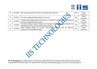 IIS Technologies,KCG TBI,No:40,F-5,First Floor,C-Block,PCM Colony,North Parade Road,St.Thomas Mount,
Chennai-600-016.Ph:044 42637391,Mob:9952077540,Mail:info@iistechnologies.in,web:www.iistechnologies.in
32 IIS15P032 Soft-Switching AC-Link Three-Phase AC–AC Buck–Boost Converter 2015 Power
Electronics
33 IIS15P033 The Delta Configured Modular Multilevel Converter 2015
Power
Electronics
34 IIS15P034
Transformerless Hybrid Power Filter Based on a Six-Switch Two-Leg Inverter for Improved
Harmonic Compensation Performance
2015
Power
Electronics
35 IIS15P035
Two-Switch Voltage Equalizer Using an LLC Resonant Inverter and Voltage Multiplier for
Partially Shaded Series-Connected Photovoltaic Modules
2015
Power
Electronics
36 IIS15P036
Wide Damping Region for LCL-Type Grid-Connected Inverter with an Improved
Capacitor-Current-Feedback Method
2015
Power
Electronics
 