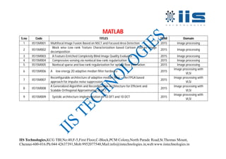IIS Technologies,KCG TBI,No:40,F-5,First Floor,C-Block,PCM Colony,North Parade Road,St.Thomas Mount,
Chennai-600-016.Ph:044 42637391,Mob:9952077540,Mail:info@iistechnologies.in,web:www.iistechnologies.in
MATLAB
S.no Code TITLES YEAR Domain
1 IIS15M001 Multifocal Image Fusion Based on NSCT and Focused Area Detection 2015 Image processing
2 IIS15M002
Block wise Low rank Texture Characterization based Cartoon Texture Image
decomposition
2015 Image processing
3 IIS15M003 A Feature-Enriched Completely Blind Image Quality Evaluator 2015 Image processing
4 IIS15M004 Compressive sensing via nonlocal low-rank regularization 2015 Image processing
5 IIS15M005 Nonlocal sparse and low-rank regularization for optical flow estimation 2015 Image processing
6 IIS15M006 A low energy 2D adaptive median filter hardware 2015
Image processing with
VLSI
7 IIS15M007
Reconfigurable architecture of adaptive median filter — An FPGA based
approach for impulse noise suppression
2015
Image processing with
VLSI
8 IIS15M008
A Generalized Algorithm and Reconfigurable Architecture for Efficient and
Scalable Orthogonal Approximation of DCT
2015
Image processing with
VLSI
9 IIS15M009 Systolic architecture implementation of 1D DFT and 1D DCT 2015
Image processing with
VLSI
 