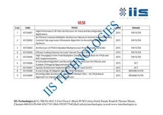 IIS Technologies,KCG TBI,No:40,F-5,First Floor,C-Block,PCM Colony,North Parade Road,St.Thomas Mount,
Chennai-600-016.Ph:044 42637391,Mob:9952077540,Mail:info@iistechnologies.in,web:www.iistechnologies.in
VLSI
S.no Code TITLES YEAR Domain
1 IIS15V001
High-Performance FIR Filter Architecture for Fixed and Reconfigurable
Applications
2015 FIR FILTER
2 IIS15V002
An Efficient Constant Multiplier Architecture Based on Vertical-Horizontal Binary
Common Sub-expression Elimination Algorithm for Reconfigurable FIR Filter
Synthesis
2015 FIR FILTER
3 IIS15V003 Architecture of FPGA Embedded Multiprocessor Programmable Controller 2015 FIR FILTER
4 IIS15V004 Efficient Coding Schemes for Fault Tolerant Parallel Filters 2015 FIR FILTER
5 IIS15V005
High-Throughput Finite Field Multipliers Using Redundant Basis for FPGA and
ASIC Implementations
2015 FIR FILTER
6 IIS15V006
A Generalized Algorithm and Reconfigurable Architecture for Efficient and
Scalable Orthogonal Approximation of DCT
2015 DCT
7 IIS15V007 Systolic Architecture Implementation of 1D DFT and 1D DCT 2015 DCT
8 IIS15V008 A Low Energy 2D Adaptive Median Filter Hardware 2015 MEDIAN FILTER
9 IIS15V009
Reconfigurable Architecture of Adaptive Median Filter – An FPGA Based
Approach for Impulse Noise Suppression
2015 MEDIAN FILTER
 