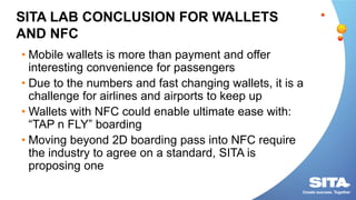 SITA LAB CONCLUSION FOR WALLETS
AND NFC
• Mobile wallets is more than payment and offer
interesting convenience for passengers
• Due to the numbers and fast changing wallets, it is a
challenge for airlines and airports to keep up
• Wallets with NFC could enable ultimate ease with:
“TAP n FLY” boarding
• Moving beyond 2D boarding pass into NFC require
the industry to agree on a standard, SITA is
proposing one
 