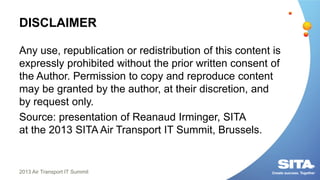 DISCLAIMER
Any use, republication or redistribution of this content is
expressly prohibited without the prior written consent of
the Author. Permission to copy and reproduce content
may be granted by the author, at their discretion, and
by request only.
Source: presentation of Reanaud Irminger, SITA
at the 2013 SITA Air Transport IT Summit, Brussels.
2013 Air Transport IT Summit
 