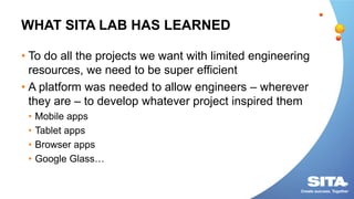 WHAT SITA LAB HAS LEARNED
• To do all the projects we want with limited engineering
resources, we need to be super efficient
• A platform was needed to allow engineers – wherever
they are – to develop whatever project inspired them
• Mobile apps
• Tablet apps
• Browser apps
• Google Glass…
 
