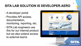 SITA LAB SOLUTION IS DEVELOPER.AERO
• A developer portal
• Provides API access,
documentation,
monitoring, reporting, etc.
• SITA Lab engineers use
this for our internal product
but we also extend access
to external teams
 
