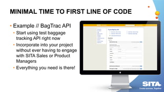 MINIMAL TIME TO FIRST LINE OF CODE
• Example // BagTrac API
• Start using test baggage
tracking API right now
• Incorporate into your project
without ever having to engage
with SITA Sales or Product
Managers
• Everything you need is there!
 