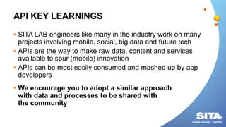API KEY LEARNINGS
• SITA LAB engineers like many in the industry work on many
projects involving mobile, social, big data and future tech
• APIs are the way to make raw data, content and services
available to spur (mobile) innovation
• APIs can be most easily consumed and mashed up by app
developers
• We encourage you to adopt a similar approach
with data and processes to be shared with
the community
 