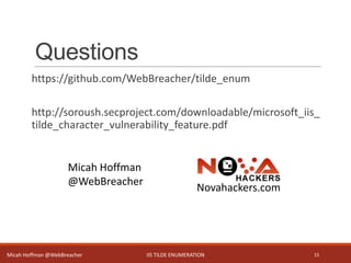 Questions
https://github.com/WebBreacher/tilde_enum
http://soroush.secproject.com/downloadable/microsoft_iis_
tilde_character_vulnerability_feature.pdf
IIS TILDE ENUMERATION 15
Micah Hoffman
@WebBreacher
Novahackers.com
Micah Hoffman @WebBreacher
 