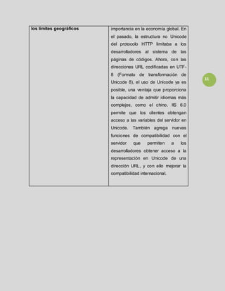 11
los límites geográficos importancia en la economía global. En
el pasado, la estructura no Unicode
del protocolo HTTP limitaba a los
desarrolladores al sistema de las
páginas de códigos. Ahora, con las
direcciones URL codificadas en UTF-
8 (Formato de transformación de
Unicode 8), el uso de Unicode ya es
posible, una ventaja que proporciona
la capacidad de admitir idiomas más
complejos, como el chino. IIS 6.0
permite que los clientes obtengan
acceso a las variables del servidor en
Unicode. También agrega nuevas
funciones de compatibilidad con el
servidor que permiten a los
desarrolladores obtener acceso a la
representación en Unicode de una
dirección URL, y con ello mejorar la
compatibilidad internacional.
 