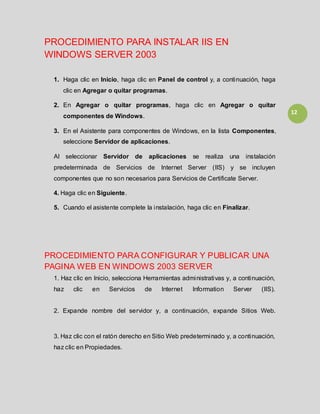 12
PROCEDIMIENTO PARA INSTALAR IIS EN
WINDOWS SERVER 2003
1. Haga clic en Inicio, haga clic en Panel de control y, a continuación, haga
clic en Agregar o quitar programas.
2. En Agregar o quitar programas, haga clic en Agregar o quitar
componentes de Windows.
3. En el Asistente para componentes de Windows, en la lista Componentes,
seleccione Servidor de aplicaciones.
Al seleccionar Servidor de aplicaciones se realiza una instalación
predeterminada de Servicios de Internet Server (IIS) y se incluyen
componentes que no son necesarios para Servicios de Certificate Server.
4. Haga clic en Siguiente.
5. Cuando el asistente complete la instalación, haga clic en Finalizar.
PROCEDIMIENTO PARA CONFIGURAR Y PUBLICAR UNA
PAGINA WEB EN WINDOWS 2003 SERVER
1. Haz clic en Inicio, selecciona Herramientas administrativas y, a continuación,
haz clic en Servicios de Internet Information Server (IIS).
2. Expande nombre del servidor y, a continuación, expande Sitios Web.
3. Haz clic con el ratón derecho en Sitio Web predeterminado y, a continuación,
haz clic en Propiedades.
 