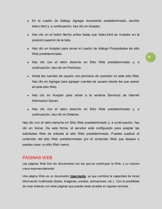 16
En el cuadro de diálogo Agregar documento predeterminado, escribe
Index.html y, a continuación, haz clic en Aceptar.
Haz clic en el botón flecha arriba hasta que Index.html se muestre en la
posición superior de la lista.
Haz clic en Aceptar para cerrar el cuadro de diálogo Propiedades de sitio
Web predeterminado.
Haz clic con el ratón derecho en Sitio Web predeterminado y, a
continuación, haz clic en Permisos.
Anota las cuentas de usuario con permisos de operador en este sitio Web.
Haz clic en Agregar para agregar cuentas de usuario desde las que operar
en este sitio Web.
Haz clic en Aceptar para volver a la ventana Servicios de Internet
Information Server.
Haz clic con el ratón derecho en Sitio Web predeterminado y, a
continuación, haz clic en Detener.
Haz clic con el ratón derecho en Sitio Web predeterminado y, a conti nuación, haz
clic en Iniciar. De esta forma, el servidor está configurado para aceptar las
solicitudes Web de entrada al sitio Web predeterminado. Puedes sustituir el
contenido del sitio Web predeterminado por el contenido Web que desees o
puedes crear un sitio Web nuevo.
PÁGINAS WEB
Las páginas Web Son los documentos con los que se construyen la Web, y su numero
crece exponencialmente.
Una página Web es un documento hipermedia, ya que combina la capacidad de incluir
información multimedia (textos, imágenes, sonidos, animaciones, etc.). Con la posibilidad
de crear enlaces con otras páginas que pueden estar picadas en lugares remotos.
 