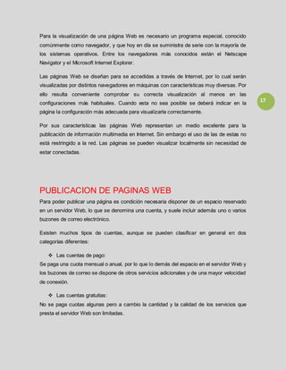 17
Para la visualización de una página Web es necesario un programa especial, conocido
comúnmente como navegador, y que hoy en día se suministra de serie con la mayoría de
los sistemas operativos. Entre los navegadores más conocidos están el Netscape
Navigator y el Microsoft Internet Explorer.
Las páginas Web se diseñan para se accedidas a través de Internet, por lo cual serán
visualizadas por distintos navegadores en máquinas con características muy diversas. Por
ello resulta conveniente comprobar su correcta visualización al menos en las
configuraciones más habituales. Cuando esta no sea posible se deberá indicar en la
página la configuración más adecuada para visualizarla correctamente.
Por sus características las páginas Web representan un medio excelente para la
publicación de información multimedia en Internet. Sin embargo el uso de las de estas no
está restringido a la red. Las páginas se pueden visualizar localmente sin necesidad de
estar conectadas.
PUBLICACION DE PAGINAS WEB
Para poder publicar una página es condición necesaria disponer de un espacio reservado
en un servidor Web, lo que se denomina una cuenta, y suele incluir además uno o varios
buzones de correo electrónico.
Existen muchos tipos de cuentas, aunque se pueden clasificar en general en dos
categorías diferentes:
 Las cuentas de pago:
Se paga una cuota mensual o anual, por lo que lo demás del espacio en el servidor Web y
los buzones de correo se dispone de otros servicios adicionales y de una mayor velocidad
de conexión.
 Las cuentas gratuitas:
No se paga cuotas algunas pero a cambio la cantidad y la calidad de los servicios que
presta el servidor Web son limitadas.
 