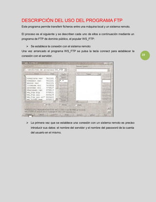 19
DESCRIPCIÓN DEL USO DEL PROGRAMA FTP
Este programa permite transferir ficheros entre una máquina local y un sistema remoto.
El proceso es el siguiente y se describen cada uno de ellos a continuación mediante un
programa de FTP de dominio público, el popular WS_FTP:
 Se establece la conexión con el sistema remoto:
Una vez arrancado el programa WS_FTP se pulsa la tecla connect para establecer la
conexión con el servidor.
 La primera vez que se establece una conexión con un sistema remoto es preciso
introducir sus datos: el nombre del servidor y el nombre del password de la cuenta
del usuario en el mismo.
 