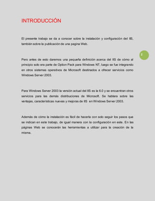 2
INTRODUCCIÓN
El presente trabajo se da a conocer sobre la instalación y configuración del IIS,
también sobre la publicación de una pagina Web.
Pero antes de esto daremos una pequeña definición acerca del IIS de cómo al
principio solo era parte de Option Pack para Windows NT, luego se fue integrando
en otros sistemas operativos de Microsoft destinados a ofrecer servicios como
Windows Server 2003.
Para Windows Server 2003 la versión actual del IIS es la 6.0 y se encuentran otros
servicios para las demás distribuciones de Microsoft. Se hablara sobre las
ventajas, características nuevas y mejoras de IIS en Windows Server 2003.
Además de cómo la instalación es fácil de hacerla con solo seguir los pasos que
se indican en este trabajo, de igual manera con la configuración en este. En las
páginas Web se conocerán las herramientas a utilizar para la creación de la
misma.
 