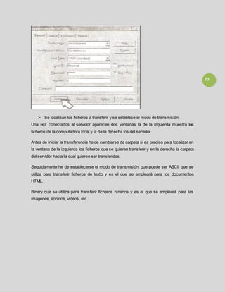 20
 Se localizan los ficheros a transferir y se establece el modo de transmisión:
Una vez conectados al servidor aparecen dos ventanas la de la izquierda muestra los
ficheros de la computadora local y la de la derecha los del servidor.
Antes de iniciar la transferencia he de cambiarse de carpeta si es preciso para localizar en
la ventana de la izquierda los ficheros que se quieren transferir y en la derecha la carpeta
del servidor hacia la cual quieren ser transferidos.
Seguidamente he de establecerse el modo de transmisión, que puede ser ASCII que se
utiliza para transferir ficheros de texto y es el que se empleará para los documentos
HTML.
Binary que se utiliza para transferir ficheros binarios y es el que se empleará para las
imágenes, sonidos, videos, etc.
 