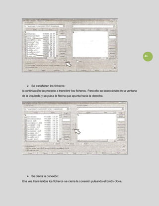 21
 Se transfieren los ficheros:
A continuación se procede a transferir los ficheros. Para ello se seleccionan en la ventana
de la izquierda y se pulsa la flecha que apunta hacia la derecha.
 Se cierra la conexión:
Una vez transferidos los ficheros se cierra la conexión pulsando el botón close.
 