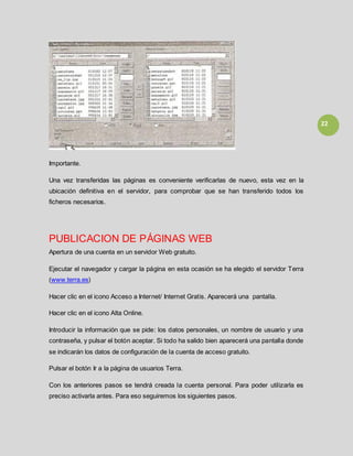 22
Importante.
Una vez transferidas las páginas es conveniente verificarlas de nuevo, esta vez en la
ubicación definitiva en el servidor, para comprobar que se han transferido todos los
ficheros necesarios.
PUBLICACION DE PÁGINAS WEB
Apertura de una cuenta en un servidor Web gratuito.
Ejecutar el navegador y cargar la página en esta ocasión se ha elegido el servidor Terra
(www.terra.es)
Hacer clic en el icono Acceso a Internet/ Internet Gratis. Aparecerá una pantalla.
Hacer clic en el icono Alta Online.
Introducir la información que se pide: los datos personales, un nombre de usuario y una
contraseña, y pulsar el botón aceptar. Si todo ha salido bien aparecerá una pantalla donde
se indicarán los datos de configuración de la cuenta de acceso gratuito.
Pulsar el botón Ir a la página de usuarios Terra.
Con los anteriores pasos se tendrá creada la cuenta personal. Para poder utilizarla es
preciso activarla antes. Para eso seguiremos los siguientes pasos.
 