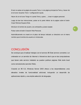 23
Si aún no estas en la página de usuario Terra, ir a la página principal de Terra, y hacer clic
en el icono Usuarios Terra > configuración/ ayuda.
Hacer clic en el icono Tengo mi cuenta Terra y quiero…../crear mi página personal.
Luego de leer las instrucciones, pulsar en la parte inferior de la página sobre el botón
Crear/ Eliminar Espacio Web.
Introducir el nombre de usuario y la contraseña y pulsar aceptar.
Pulsar sobre el botón Creación Web Personal.
Automáticamente se creará en el plazo de tiempo indicado un directorio con el mismo
nombre que el nombre de usuario en minúsculas.
CONCLUSIÓN
Se concluye que al realizar trabajos con el servicio IIS Este servicio convierte a un
ordenador en un servidor de Internet o Intranet es decir que en las computadoras
que tienen este servicio instalado se pueden publicar páginas Web tanto local
como remotamente (servidor Web).
Creando en IIS 6.0, Windows Server 2003 ofrece a los desarrolladores unos
elevados niveles de funcionalidad adicional, incluyendo un desarrollo de
aplicaciones rápido y una amplia selección de lenguajes.
 