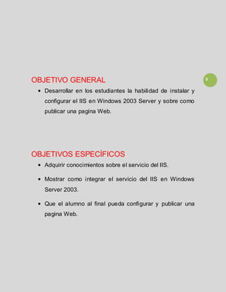 3OBJETIVO GENERAL
Desarrollar en los estudiantes la habilidad de instalar y
configurar el IIS en Windows 2003 Server y sobre como
publicar una pagina Web.
OBJETIVOS ESPECÍFICOS
Adquirir conocimientos sobre el servicio del IIS.
Mostrar como integrar el servicio del IIS en Windows
Server 2003.
Que el alumno al final pueda configurar y publicar una
pagina Web.
 