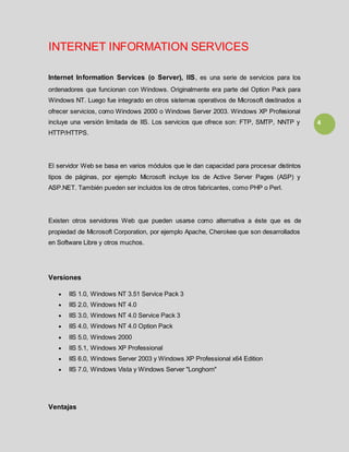 4
INTERNET INFORMATION SERVICES
Internet Information Services (o Server), IIS, es una serie de servicios para los
ordenadores que funcionan con Windows. Originalmente era parte del Option Pack para
Windows NT. Luego fue integrado en otros sistemas operativos de Microsoft destinados a
ofrecer servicios, como Windows 2000 o Windows Server 2003. Windows XP Profesional
incluye una versión limitada de IIS. Los servicios que ofrece son: FTP, SMTP, NNTP y
HTTP/HTTPS.
El servidor Web se basa en varios módulos que le dan capacidad para procesar distintos
tipos de páginas, por ejemplo Microsoft incluye los de Active Server Pages (ASP) y
ASP.NET. También pueden ser incluidos los de otros fabricantes, como PHP o Perl.
Existen otros servidores Web que pueden usarse como alternativa a éste que es de
propiedad de Microsoft Corporation, por ejemplo Apache, Cherokee que son desarrollados
en Software Libre y otros muchos.
Versiones
IIS 1.0, Windows NT 3.51 Service Pack 3
IIS 2.0, Windows NT 4.0
IIS 3.0, Windows NT 4.0 Service Pack 3
IIS 4.0, Windows NT 4.0 Option Pack
IIS 5.0, Windows 2000
IIS 5.1, Windows XP Professional
IIS 6.0, Windows Server 2003 y Windows XP Professional x64 Edition
IIS 7.0, Windows Vista y Windows Server "Longhorn"
Ventajas
 