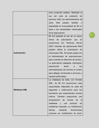 9
sirve contenido estático. Mediante el
uso del nodo de extensión de
servicios Web, los administradores de
sitios Web pueden habilitar o
deshabilitar la funcionalidad de IIS en
base a las necesidades individuales
de la organización.
Autorización
IIS 6.0 extiende el uso de un nuevo
marco de autorización que se
proporciona con Windows Server
2003. Además, las aplicaciones Web
pueden utilizar la autorización de
direcciones URL, formando pareja con
el Administrador de autorizaciones,
para controlar la obtención de acceso.
La autorización delegada, restringida,
proporciona ahora a los
administradores de dominio el control
para delegar únicamente a servicios y
equipos particulares.
Metabase XML
La metabase de texto, con formato
XML, de IIS 6.0 proporciona unas
capacidades mejoradas de copia de
seguridad y restauración para los
servidores que experimentan errores
críticos. También proporciona una
recuperación de errores de la
metabase y una solución de
problemas mejorada. La modificación
directa, mediante herramientas
comunes de modificación de texto,
 