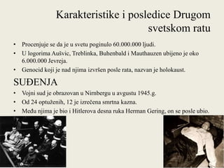 Karakteristike i posledice Drugom
                                     svetskom ratu
• Procenjuje se da je u svetu poginulo 60.000.000 ljudi.
• U logorima Aušvic, Treblinka, Buhenbald i Mauthauzen ubijeno je oko
  6.000.000 Jevreja.
• Genocid koji je nad njima izvršen posle rata, nazvan je holokaust.

SUĐENJA
• Vojni sud je obrazovan u Nirnbergu u avgustu 1945.g.
• Od 24 optuţenih, 12 je izrečena smrtna kazna.
• MeĎu njima je bio i Hitlerova desna ruka Herman Gering, on se posle ubio.
  u zatvoru.
 
