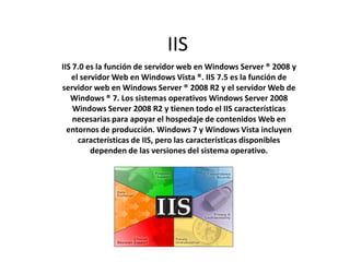 IIS
IIS 7.0 es la función de servidor web en Windows Server ® 2008 y
el servidor Web en Windows Vista ®. IIS 7.5 es la función de
servidor web en Windows Server ® 2008 R2 y el servidor Web de
Windows ® 7. Los sistemas operativos Windows Server 2008
Windows Server 2008 R2 y tienen todo el IIS características
necesarias para apoyar el hospedaje de contenidos Web en
entornos de producción. Windows 7 y Windows Vista incluyen
características de IIS, pero las características disponibles
dependen de las versiones del sistema operativo.
 