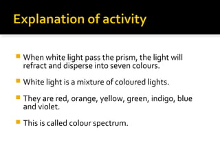  When white light pass the prism, the light will
refract and disperse into seven colours.
 White light is a mixture of coloured lights.
 They are red, orange, yellow, green, indigo, blue
and violet.
 This is called colour spectrum.
 
