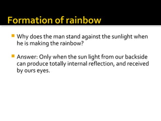  Why does the man stand against the sunlight when
he is making the rainbow?
 Answer: Only when the sun light from our backside
can produce totally internal reflection, and received
by ours eyes.
 