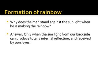 Why does the man stand against the sunlight when he is making the rainbow?  Answer: Only when the sun light from our backside can produce totally internal reflection, and received by ours eyes.  