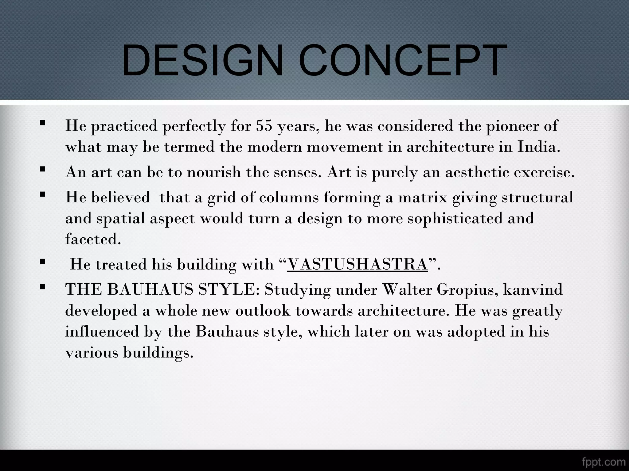 DESIGN CONCEPT
 He practiced perfectly for 55 years, he was considered the pioneer of
what may be termed the modern movement in architecture in India.
 An art can be to nourish the senses. Art is purely an aesthetic exercise.
 He believed that a grid of columns forming a matrix giving structural
and spatial aspect would turn a design to more sophisticated and
faceted.
 He treated his building with “VASTUSHASTRA”.
 THE BAUHAUS STYLE: Studying under Walter Gropius, kanvind
developed a whole new outlook towards architecture. He was greatly
influenced by the Bauhaus style, which later on was adopted in his
various buildings.
 