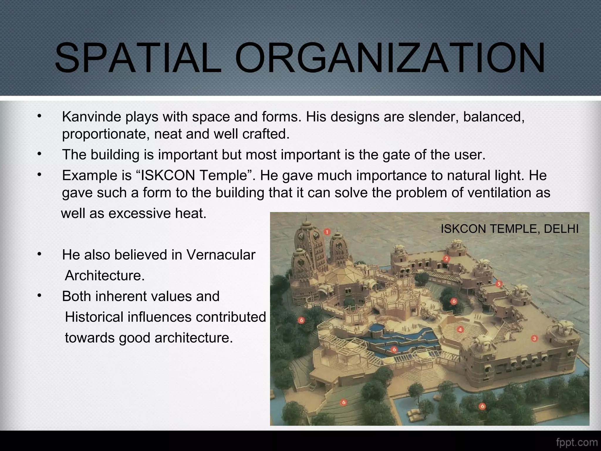SPATIAL ORGANIZATION
• Kanvinde plays with space and forms. His designs are slender, balanced,
proportionate, neat and well crafted.
• The building is important but most important is the gate of the user.
• Example is “ISKCON Temple”. He gave much importance to natural light. He
gave such a form to the building that it can solve the problem of ventilation as
well as excessive heat.
• He also believed in Vernacular
Architecture.
• Both inherent values and
Historical influences contributed
towards good architecture.
ISKCON TEMPLE, DELHI
 