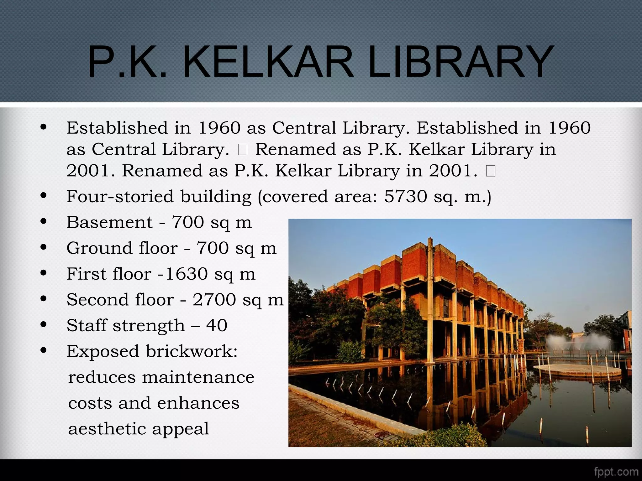P.K. KELKAR LIBRARY
• Established in 1960 as Central Library. Established in 1960
as Central Library. „ Renamed as P.K. Kelkar Library in
2001. Renamed as P.K. Kelkar Library in 2001. „
• Four-storied building (covered area: 5730 sq. m.)
• Basement - 700 sq m
• Ground floor - 700 sq m
• First floor -1630 sq m
• Second floor - 2700 sq m
• Staff strength – 40
• Exposed brickwork:
reduces maintenance
costs and enhances
aesthetic appeal
 