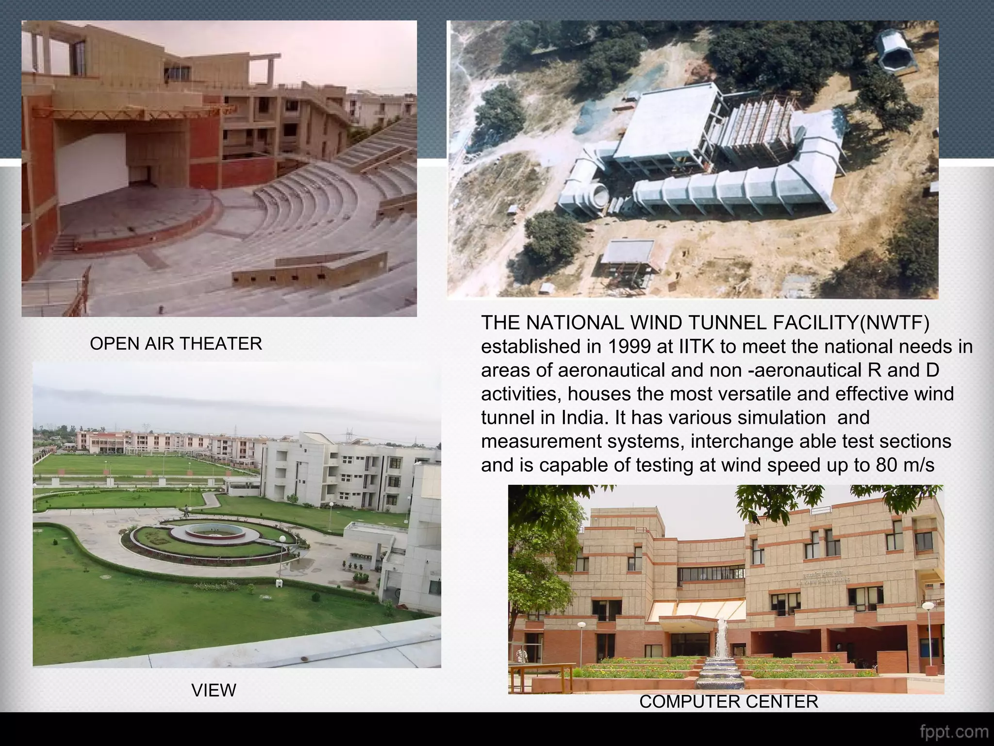 OPEN AIR THEATER
COMPUTER CENTER
VIEW
THE NATIONAL WIND TUNNEL FACILITY(NWTF)
established in 1999 at IITK to meet the national needs in
areas of aeronautical and non -aeronautical R and D
activities, houses the most versatile and effective wind
tunnel in India. It has various simulation and
measurement systems, interchange able test sections
and is capable of testing at wind speed up to 80 m/s
 