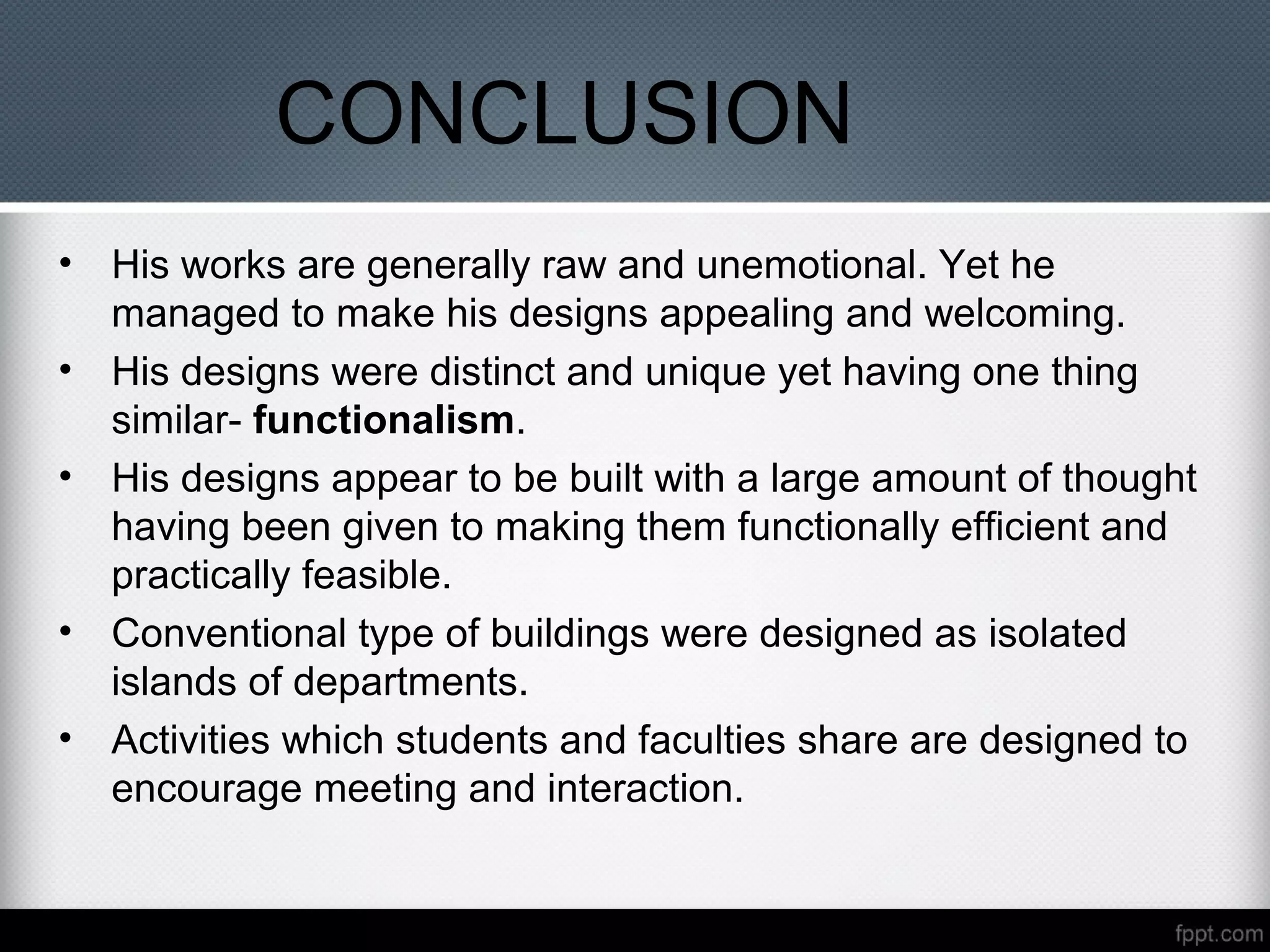 CONCLUSION
• His works are generally raw and unemotional. Yet he
managed to make his designs appealing and welcoming.
• His designs were distinct and unique yet having one thing
similar- functionalism.
• His designs appear to be built with a large amount of thought
having been given to making them functionally efficient and
practically feasible.
• Conventional type of buildings were designed as isolated
islands of departments.
• Activities which students and faculties share are designed to
encourage meeting and interaction.
 
