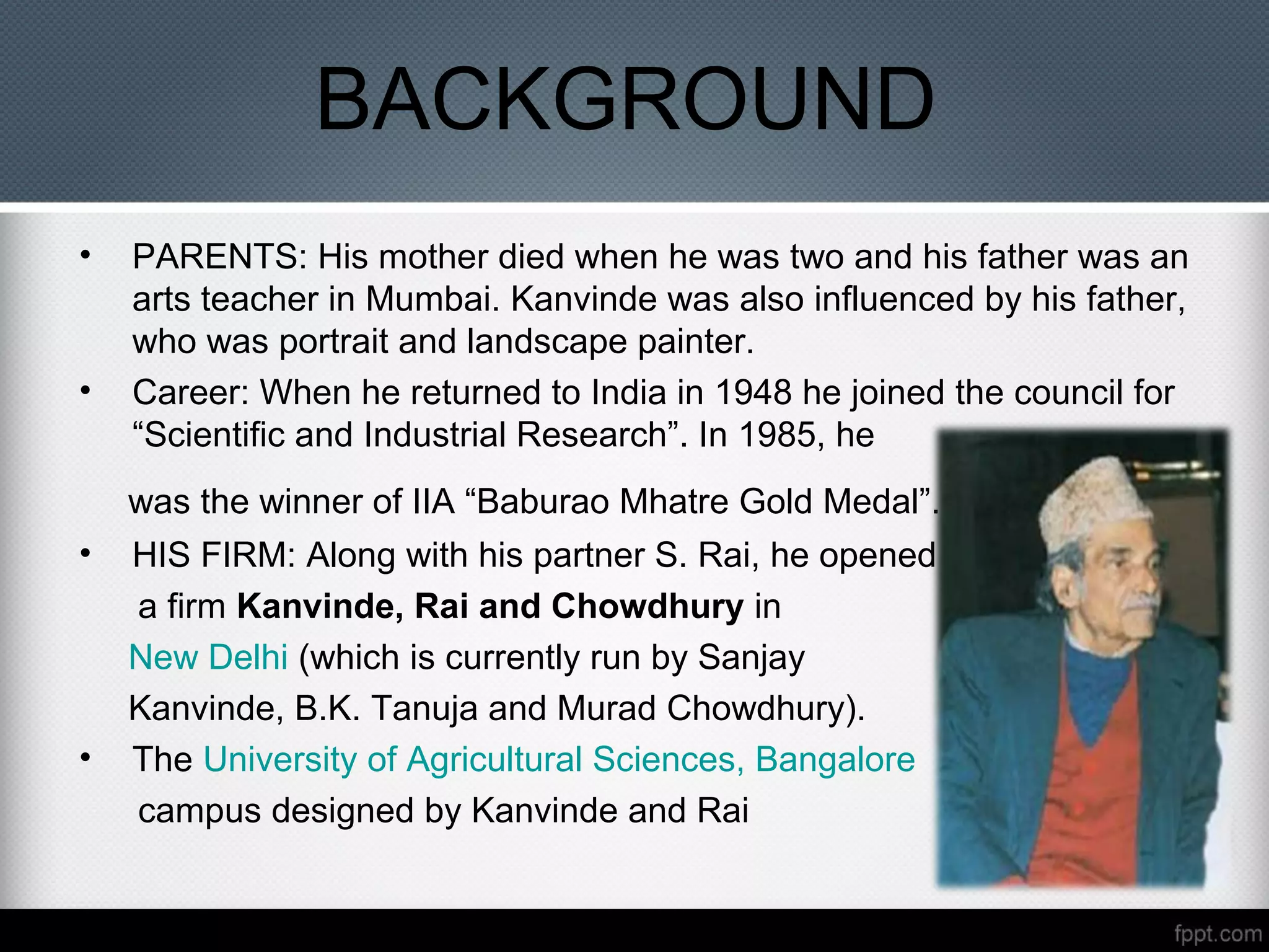 BACKGROUND
• PARENTS: His mother died when he was two and his father was an
arts teacher in Mumbai. Kanvinde was also influenced by his father,
who was portrait and landscape painter.
• Career: When he returned to India in 1948 he joined the council for
“Scientific and Industrial Research”. In 1985, he
was the winner of IIA “Baburao Mhatre Gold Medal”.
• HIS FIRM: Along with his partner S. Rai, he opened
a firm Kanvinde, Rai and Chowdhury in
New Delhi (which is currently run by Sanjay
Kanvinde, B.K. Tanuja and Murad Chowdhury).
• The University of Agricultural Sciences, Bangalore
campus designed by Kanvinde and Rai
 